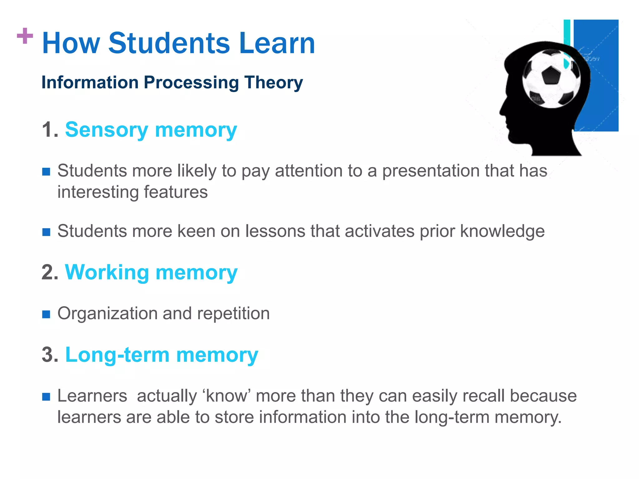 + How Students Learn
 Information Processing Theory

 1. Sensory memory
    Students more likely to pay attention to a presentation that has
     interesting features

    Students more keen on lessons that activates prior knowledge

 2. Working memory
    Organization and repetition

 3. Long-term memory
    Learners actually „know‟ more than they can easily recall because
     learners are able to store information into the long-term memory.
 