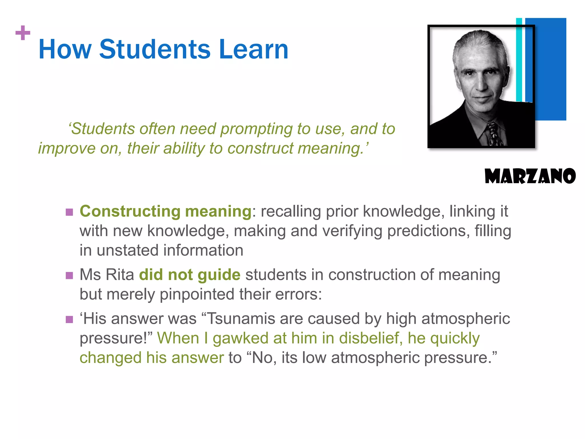 +
    How Students Learn

        „Students often need prompting to use, and to
    improve on, their ability to construct meaning.‟
                                                                    Marzano
          Constructing meaning: recalling prior knowledge, linking it
           with new knowledge, making and verifying predictions, filling
           in unstated information
          Ms Rita did not guide students in construction of meaning
           but merely pinpointed their errors:
          „His answer was “Tsunamis are caused by high atmospheric
           pressure!” When I gawked at him in disbelief, he quickly
           changed his answer to “No, its low atmospheric pressure.”
 