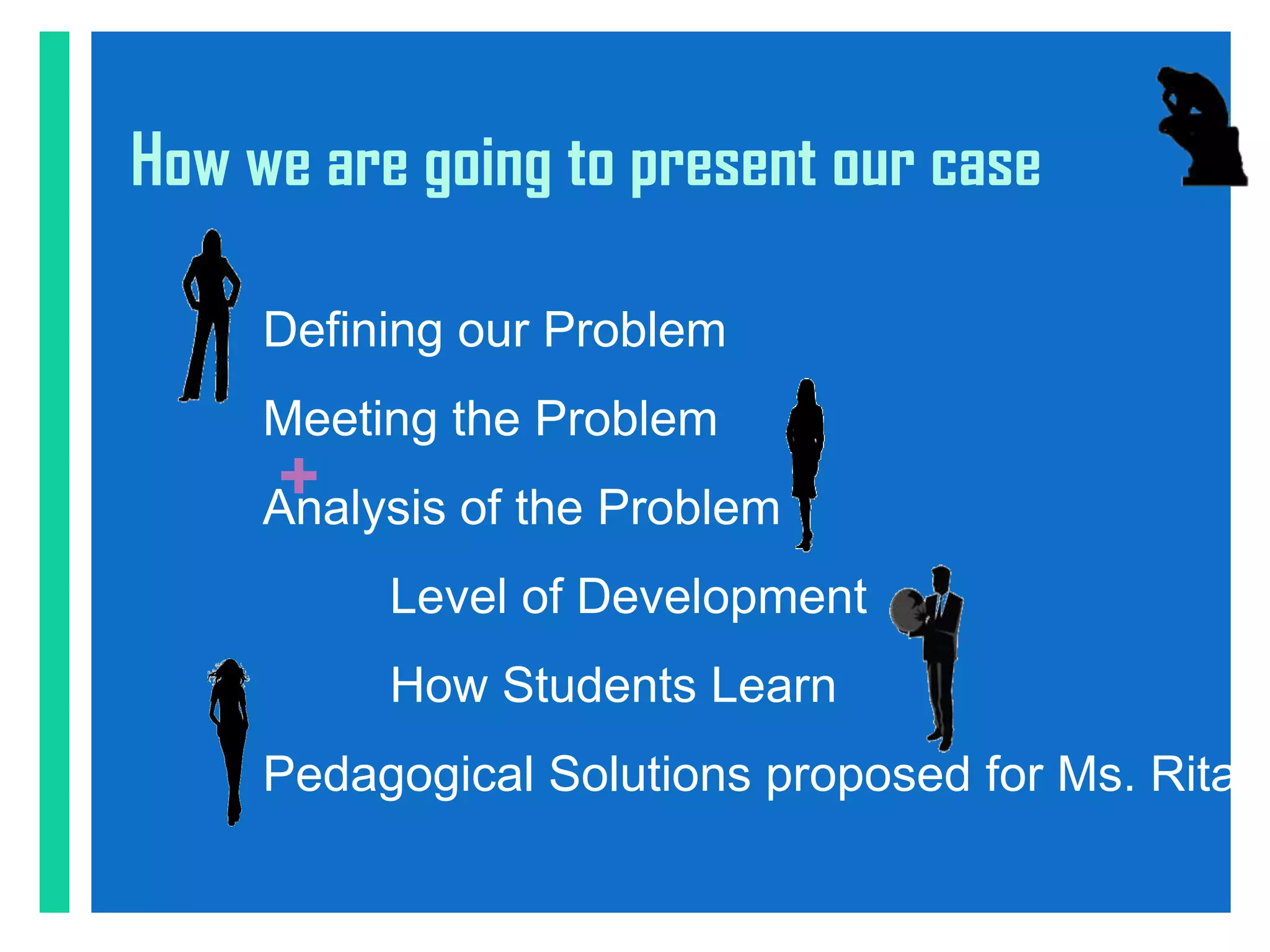 How we are going to present our case

     Defining our Problem
     Meeting the Problem
     +
     Analysis of the Problem
          Level of Development
          How Students Learn
     Pedagogical Solutions proposed for Ms. Rita
 