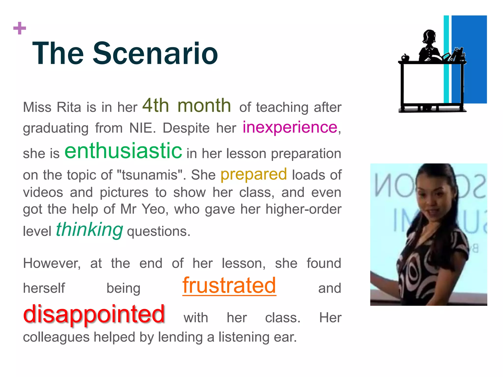 +
    The Scenario
Miss Rita is in her 4th month of teaching after
graduating from NIE. Despite her inexperience,
she is   enthusiastic in her lesson preparation
on the topic of "tsunamis". She prepared loads of
videos and pictures to show her class, and even
got the help of Mr Yeo, who gave her higher-order
level thinking questions.

However, at the end of her lesson, she found
herself       being      frustrated             and

disappointed             with her class.        Her
colleagues helped by lending a listening ear.
 