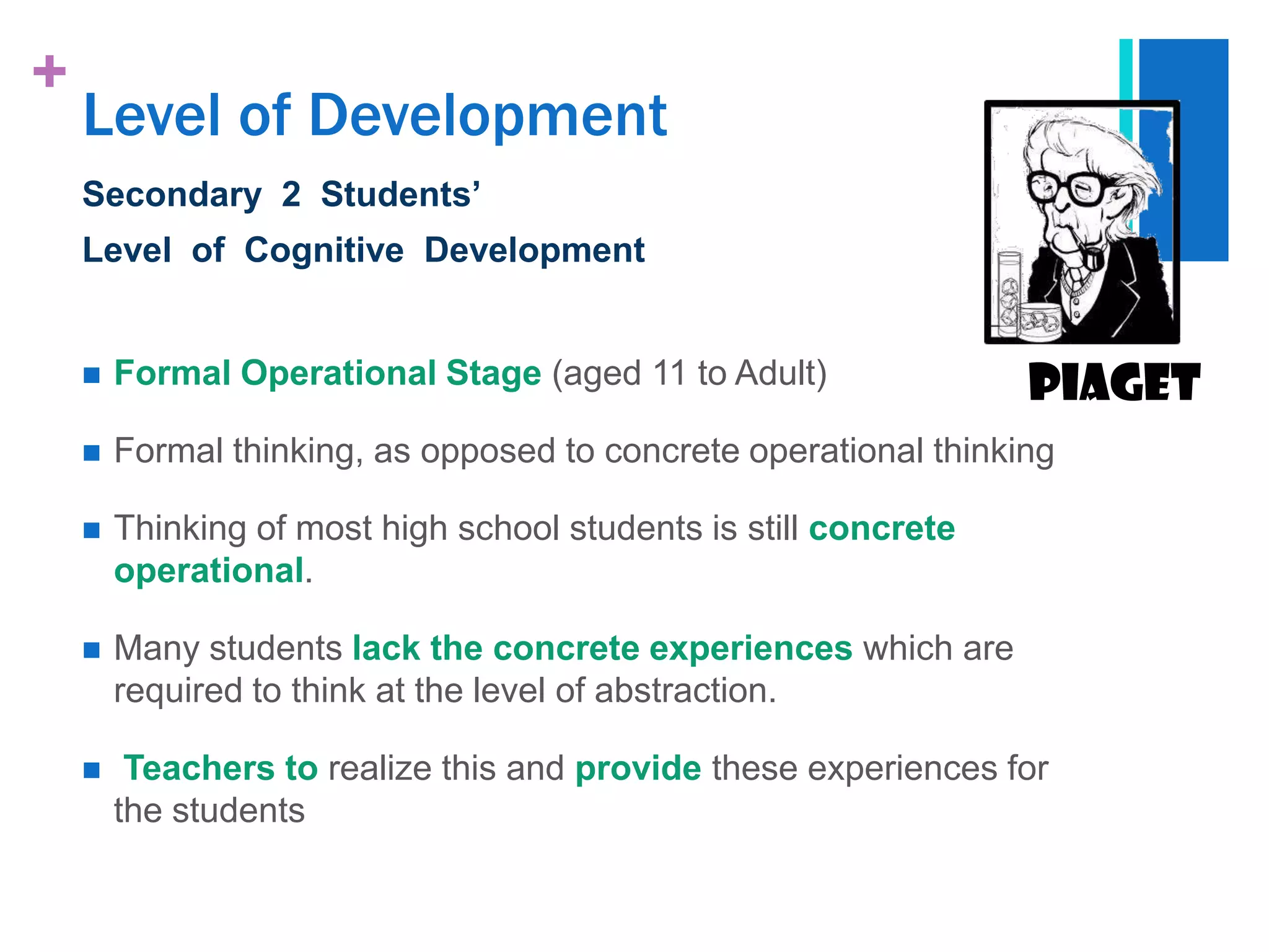 +
    Level of Development
    Secondary 2 Students’
    Level of Cognitive Development


       Formal Operational Stage (aged 11 to Adult)               Piaget
       Formal thinking, as opposed to concrete operational thinking

       Thinking of most high school students is still concrete
        operational.

       Many students lack the concrete experiences which are
        required to think at the level of abstraction.

        Teachers to realize this and provide these experiences for
        the students
 