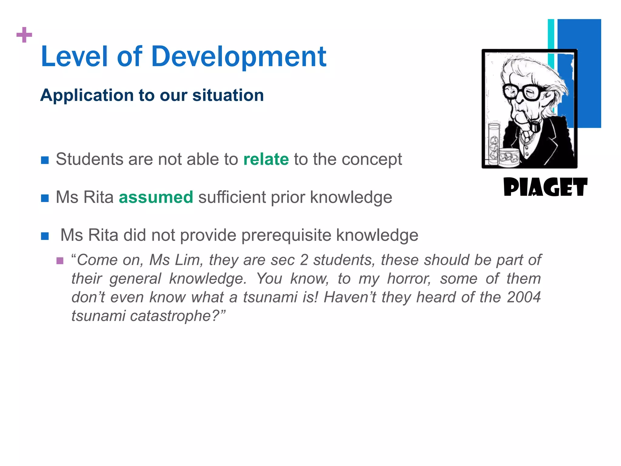 +
    Level of Development
    Application to our situation


       Students are not able to relate to the concept

       Ms Rita assumed sufficient prior knowledge                      Piaget
       Ms Rita did not provide prerequisite knowledge
           “Come on, Ms Lim, they are sec 2 students, these should be part of
            their general knowledge. You know, to my horror, some of them
            don‟t even know what a tsunami is! Haven‟t they heard of the 2004
            tsunami catastrophe?”
 