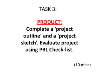 TASK 3:

       PRODUCT:
  Complete a ‘project
 outline’ and a ‘project
sketch’. Evaluate project
  using PBL Check-list.

                       (10 mins)
 