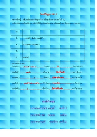 ผลการเรียนรู้ : อธิบายลักษณะสาคัญของโครงสร้างโปรแกรมภาษาซีได้ (K)
จงเรียงลาดับการเขียนโปรแกรมต่อไปนี้ให้ถูกต้องพร้อมอธิบายโครงสร้างของโปรแกรม (2 คะแนน)


      1:       {
      2:           printf(“Hello world”);
      3:       #include <stdio.h>
      4:       }
      5:       main()
แนวทางในการตอบ
บรรทัดที่ 1:                            เป็นส่วน                           ของโปรแกรม

บรรทัดที่ 2:                            เป็นส่วน                           ของโปรแกรม

บรรทัดที่ 3:                           เป็นส่วน                            ของโปรแกรม

บรรทัดที่ 4:                           เป็นส่วน                            ของโปรแกรม

บรรทัดที่ 5:                           เป็นส่วน                            ของโปรแกรม
 