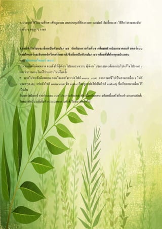 5. ประยุกตใชในงานสื่อสารขอมูล และงานควบคุมที่ตองการความแมนยําในเรื่องเวลา ไดดีกวาภาษาระดับ
สูงอื่น ๆ หลาย ๆ ภาษา



3.กรณีที่นักเรียนจะเลือกเปนตัวแปลภาษา นักเรียนควรเริ่มตนจากศึกษาตัวแปลภาษาคอมพิวเตอรแบบ
คอมไพเลอรและอินเตอรพรีเตอรกอน แลวจึงเลือกเปนตัวแปลภาษา พรอมทั้งใหเหตุผลประกอบ
ตอบ เลือกคอมไพเลอร เพราะ
 1.หากเกิดขอผิดพลาด จะแจงใหผูเขียนโปรแกรมทราบ ผูเขียนโปรแกรมจะตองกลับไปแกไขโปรแกรม
และทําการคอมไพลโปรแกรมใหมอีกครั้ง
2. หากไมพบขอผิดพลาด คอมไพเลอรจะแปลไฟล source code จากภาษาซีไปเปนภาษาเครื่อง ( ไฟล
นามสกุล.obj ) เชนถาไฟล source code ชื่อ work.c ก็จะถูกแปลไปเปนไฟล work.obj ซึ่งเก็บภาษาเครื่องไว
เปนตน
อินเตอรพรีเตอร การอานและ แปลโปรแกรมทีละบรรทัด เมื่อแปลผลบรรทัดหนึ่งเสร็จก็จะทํางานตามคําสั่ง
ในบรรทัดนั้น แลวจึงทําการแปลผลตามคําสั่งในบรรทัดถัดไป
 