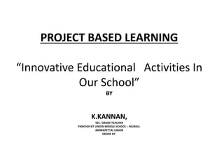 PROJECT BASED LEARNING 
“Innovative Educational Activities In 
Our School” 
BY 
K.KANNAN, 
SEC. GRADE TEACHER 
PANCHAYAT UNION MIDDLE SCHOOL – MURALI. 
AMMAPETTAI UNION 
ERODE DT. 
 