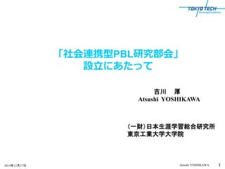 1Atsushi YOSHIKAWA2014年12月17日 1
「社会連携型PBL研究部会」
設立にあたって
（一財）日本生涯学習総合研究所
東京工業大学大学院
吉川 厚
Atsushi YOSHIKAWA
 