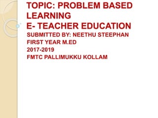 TOPIC: PROBLEM BASED
LEARNING
E- TEACHER EDUCATION
SUBMITTED BY: NEETHU STEEPHAN
FIRST YEAR M.ED
2017-2019
FMTC PALLIMUKKU KOLLAM
 