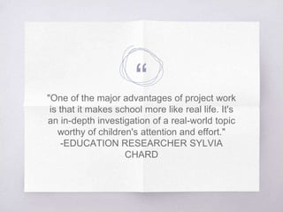 “"One of the major advantages of project work
is that it makes school more like real life. It's
an in-depth investigation of a real-world topic
worthy of children's attention and effort."
-EDUCATION RESEARCHER SYLVIA
CHARD
 