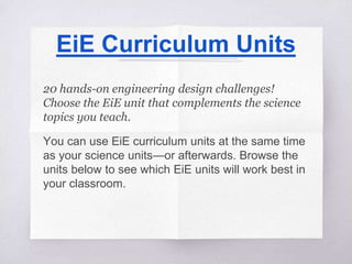 EiE Curriculum Units
20 hands-on engineering design challenges!
Choose the EiE unit that complements the science
topics you teach.
You can use EiE curriculum units at the same time
as your science units—or afterwards. Browse the
units below to see which EiE units will work best in
your classroom.
 