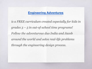 Engineering Adventures
is a FREE curriculum created especially for kids in
grades 3 – 5 in out-of-school time programs!
Follow the adventurous duo India and Jacob
around the world and solve real-life problems
through the engineering design process.
 