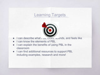 ● I can describe what PBL looks, sounds, and feels like
● I can know the elements of PBL
● I can explain the benefits of using PBL in the
classroom
● I can find additional resources to support PBL
including examples, research and more!
Learning Targets
 