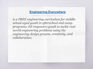 Engineering Everywhere
is a FREE engineering curriculum for middle
school-aged youth in afterschool and camp
programs. EE empowers youth to tackle real-
world engineering problems using the
engineering design process, creativity, and
collaboration.
 