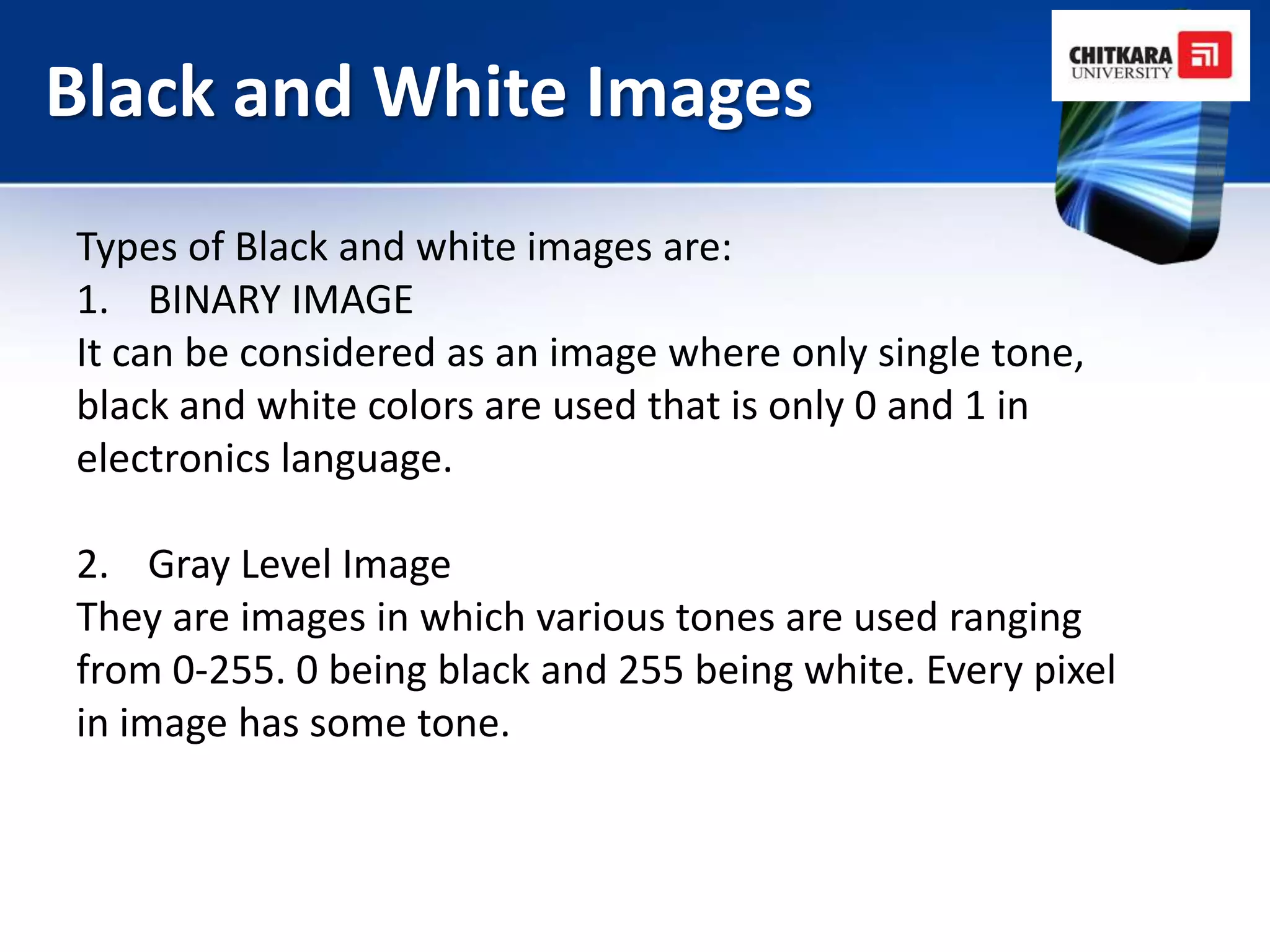 Black and White Images
Types of Black and white images are:
1. BINARY IMAGE
It can be considered as an image where only single tone,
black and white colors are used that is only 0 and 1 in
electronics language.

2. Gray Level Image
They are images in which various tones are used ranging
from 0-255. 0 being black and 255 being white. Every pixel
in image has some tone.
 