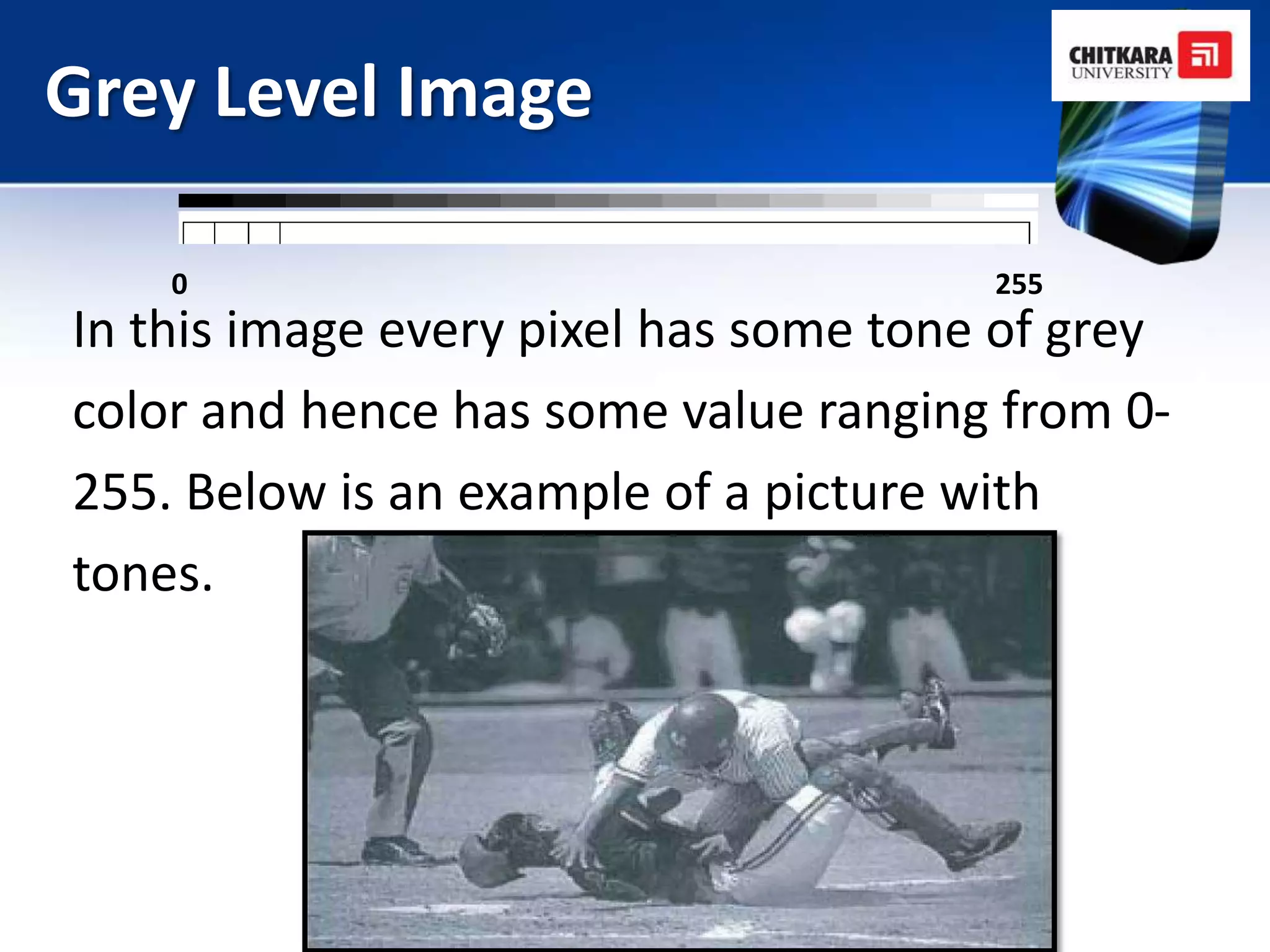 Grey Level Image

    0                                  255
In this image every pixel has some tone of grey
color and hence has some value ranging from 0-
255. Below is an example of a picture with
tones.
 