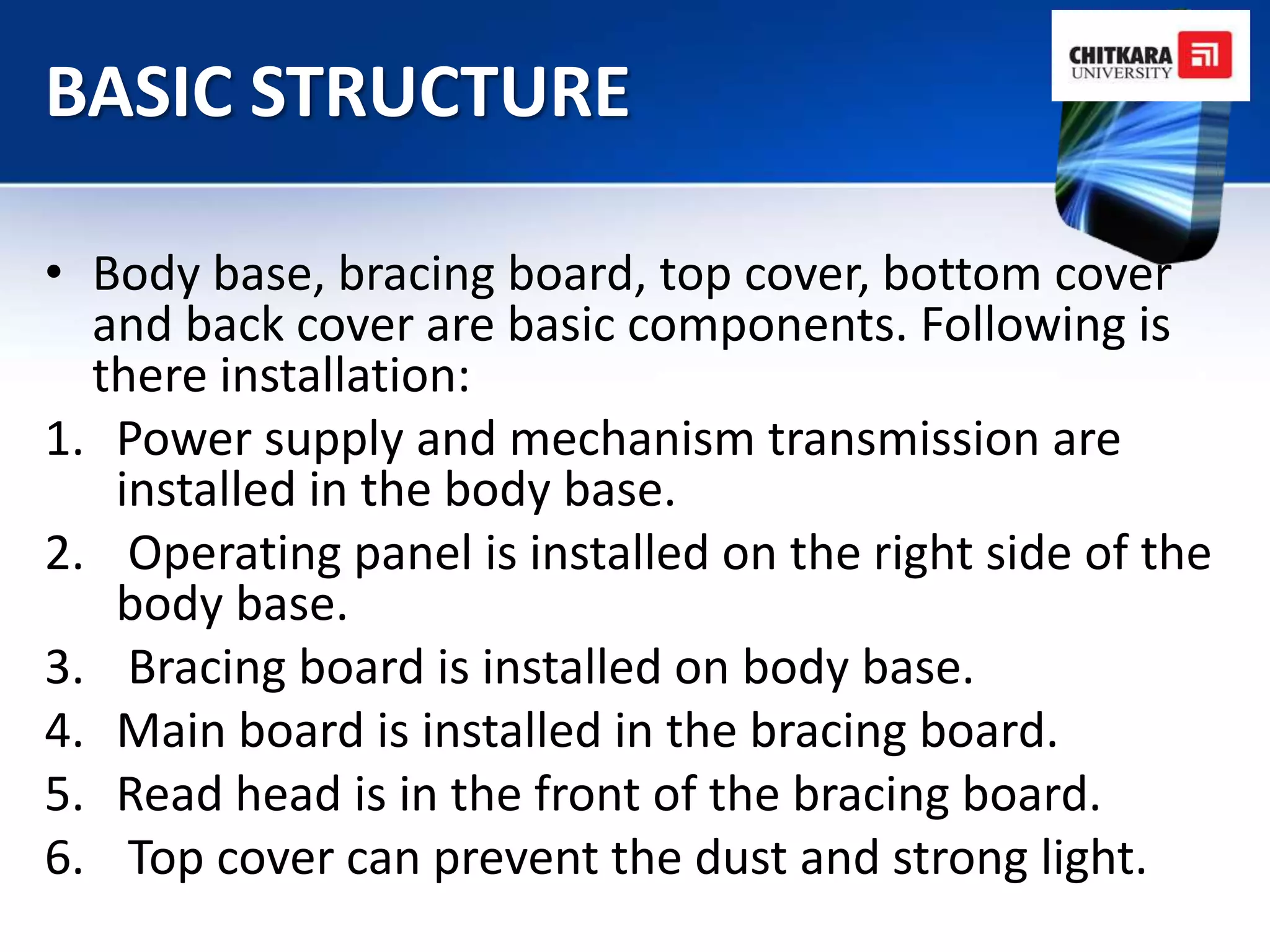 BASIC STRUCTURE

• Body base, bracing board, top cover, bottom cover
  and back cover are basic components. Following is
  there installation:
1. Power supply and mechanism transmission are
   installed in the body base.
2. Operating panel is installed on the right side of the
   body base.
3. Bracing board is installed on body base.
4. Main board is installed in the bracing board.
5. Read head is in the front of the bracing board.
6. Top cover can prevent the dust and strong light.
 