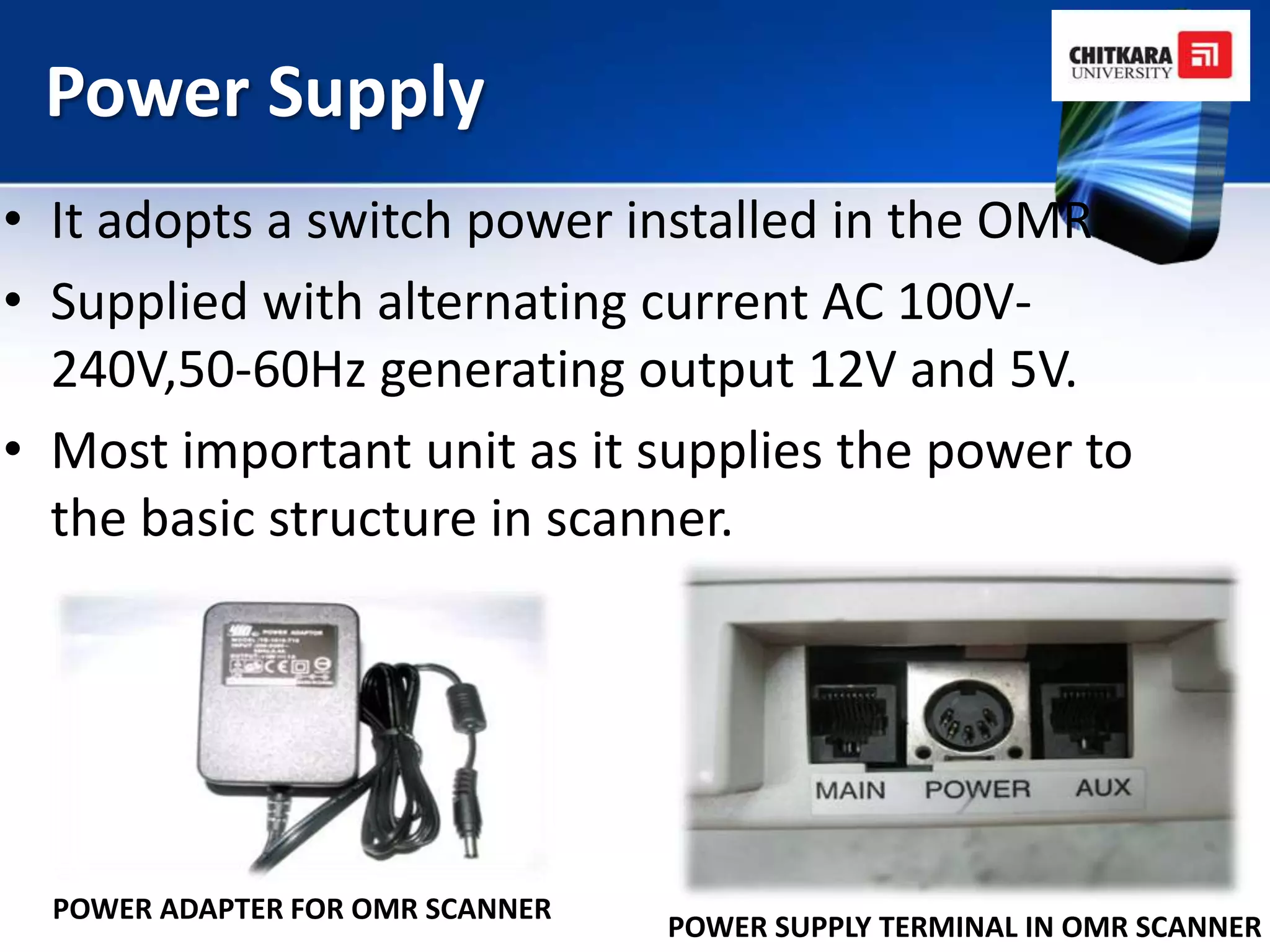 Power Supply
• It adopts a switch power installed in the OMR.
• Supplied with alternating current AC 100V-
  240V,50-60Hz generating output 12V and 5V.
• Most important unit as it supplies the power to
  the basic structure in scanner.




  POWER ADAPTER FOR OMR SCANNER
                                  POWER SUPPLY TERMINAL IN OMR SCANNER
 