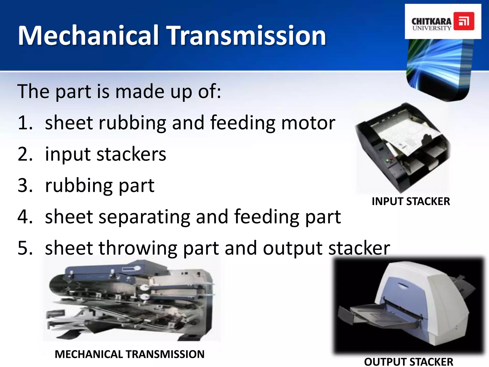 Mechanical Transmission
The part is made up of:
1. sheet rubbing and feeding motor
2. input stackers
3. rubbing part
                                       INPUT STACKER
4. sheet separating and feeding part
5. sheet throwing part and output stacker



    MECHANICAL TRANSMISSION
                                         OUTPUT STACKER
 