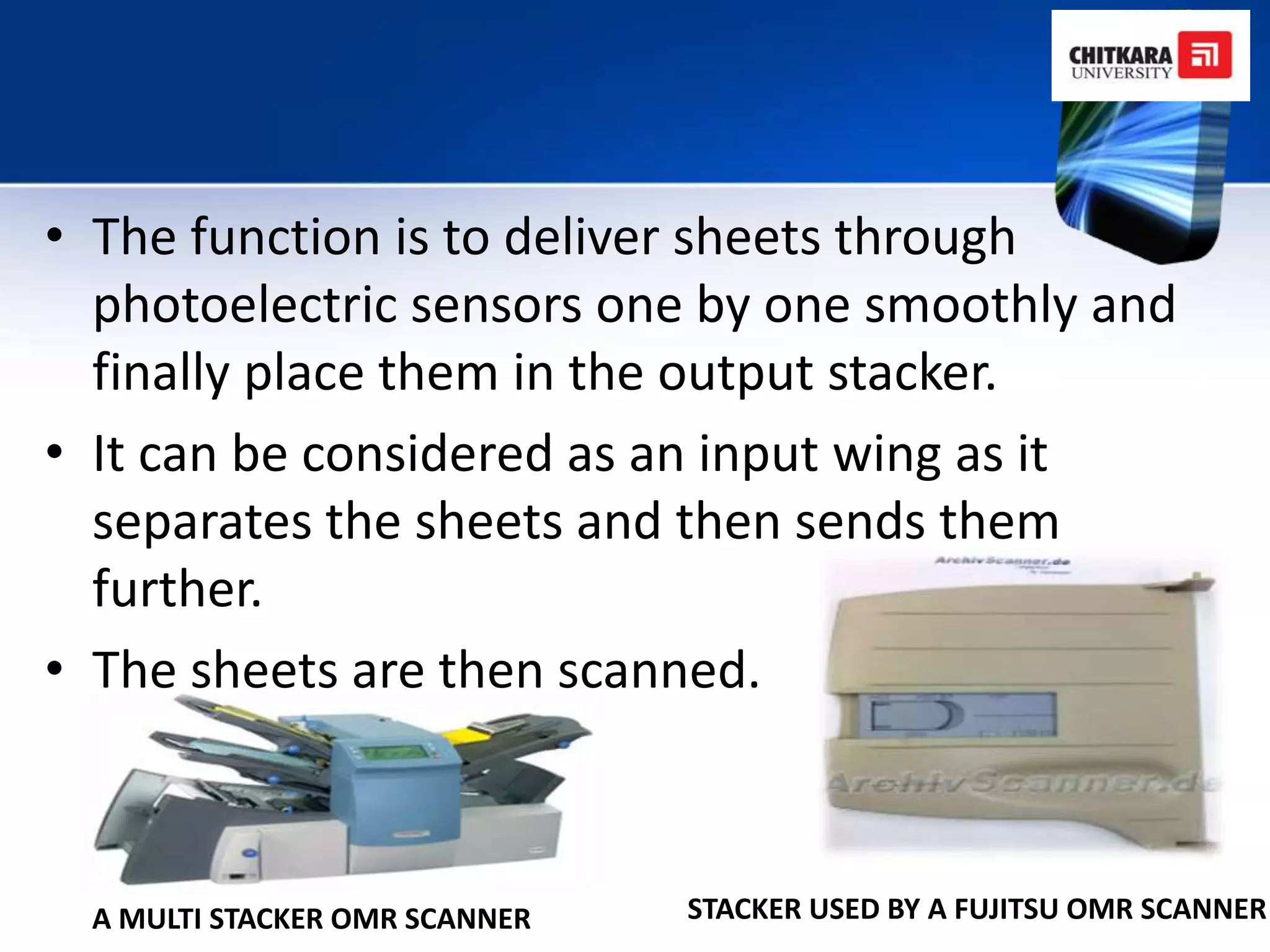 • The function is to deliver sheets through
  photoelectric sensors one by one smoothly and
  finally place them in the output stacker.
• It can be considered as an input wing as it
  separates the sheets and then sends them
  further.
• The sheets are then scanned.



 A MULTI STACKER OMR SCANNER   STACKER USED BY A FUJITSU OMR SCANNER
 