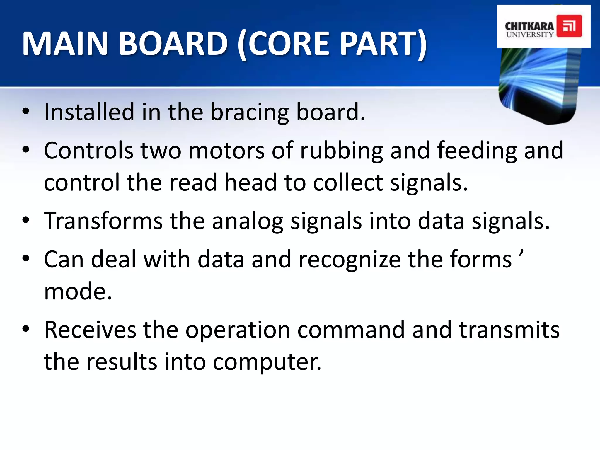 MAIN BOARD (CORE PART)
• Installed in the bracing board.
• Controls two motors of rubbing and feeding and
  control the read head to collect signals.
• Transforms the analog signals into data signals.
• Can deal with data and recognize the forms ’
  mode.
• Receives the operation command and transmits
  the results into computer.
 