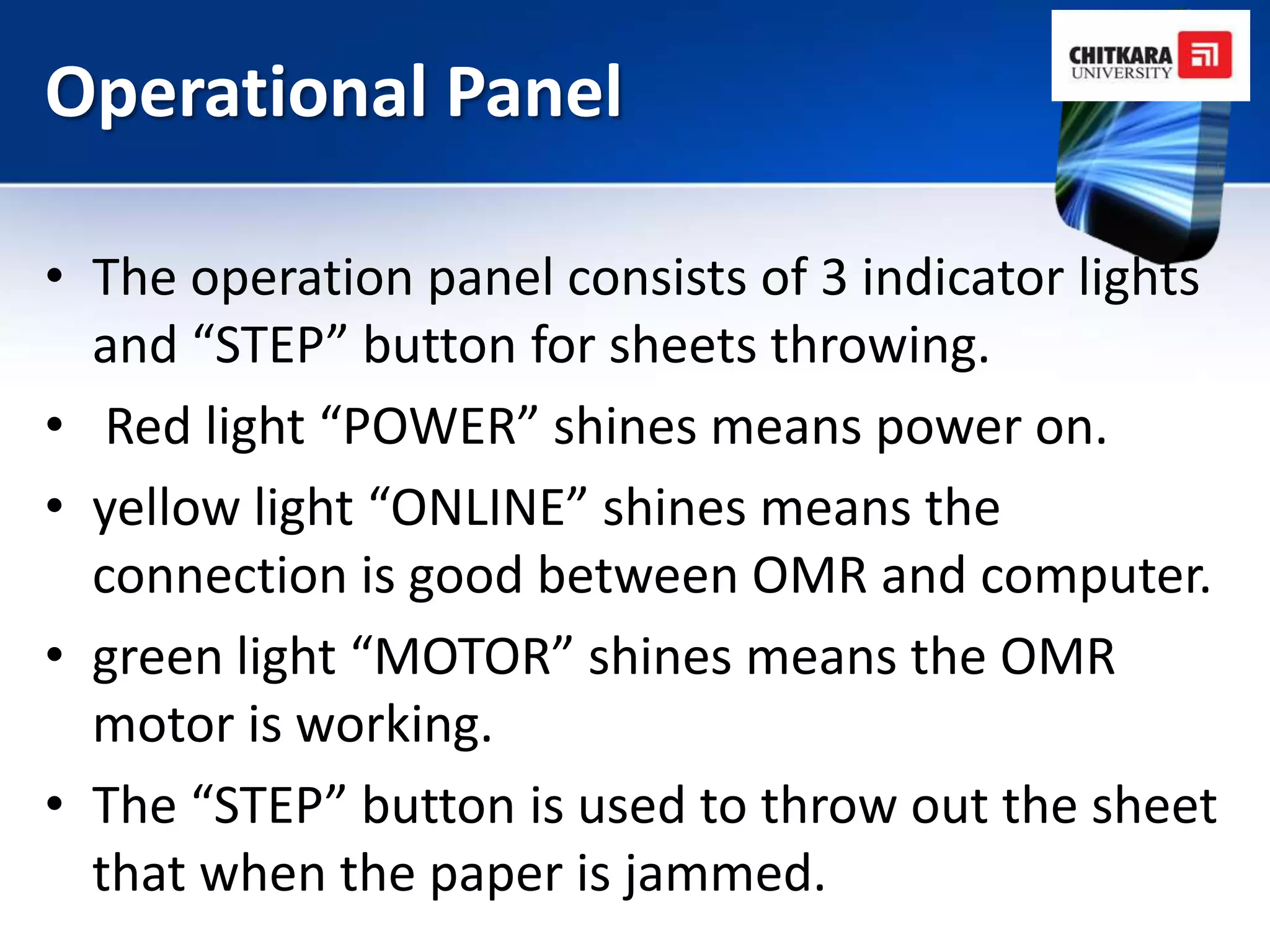 Operational Panel

• The operation panel consists of 3 indicator lights
  and “STEP” button for sheets throwing.
• Red light “POWER” shines means power on.
• yellow light “ONLINE” shines means the
  connection is good between OMR and computer.
• green light “MOTOR” shines means the OMR
  motor is working.
• The “STEP” button is used to throw out the sheet
  that when the paper is jammed.
 