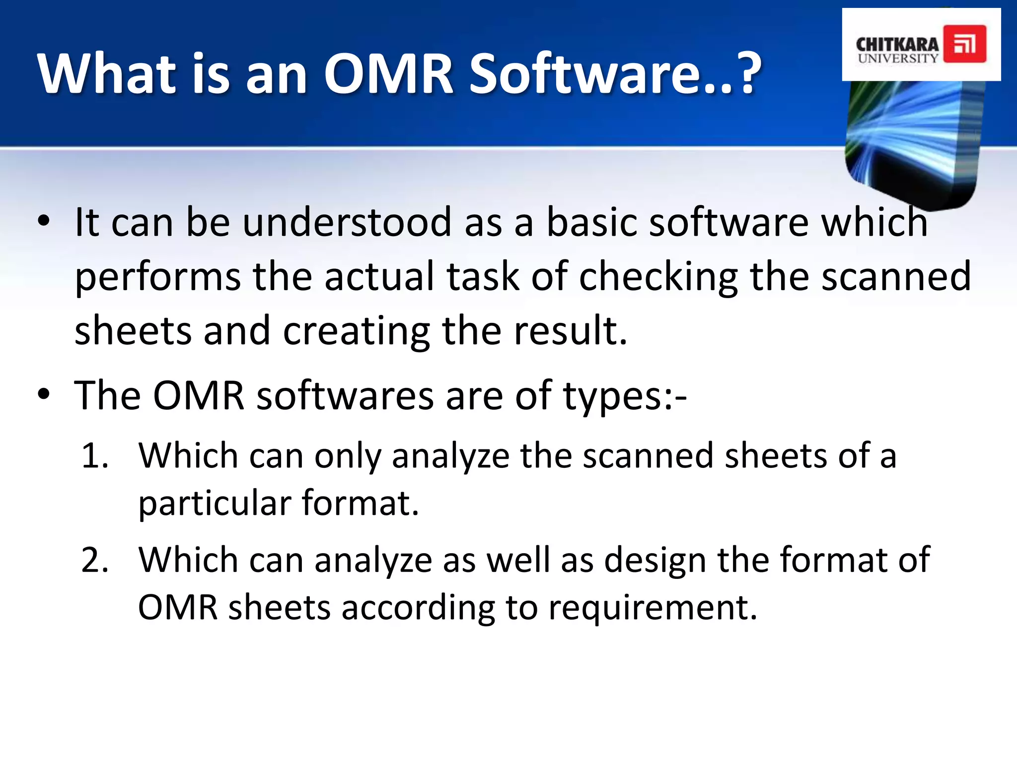 What is an OMR Software..?

• It can be understood as a basic software which
  performs the actual task of checking the scanned
  sheets and creating the result.
• The OMR softwares are of types:-
  1. Which can only analyze the scanned sheets of a
     particular format.
  2. Which can analyze as well as design the format of
     OMR sheets according to requirement.
 