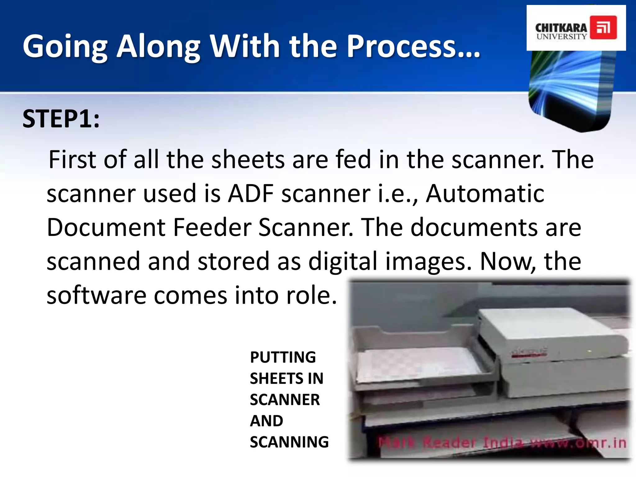 Going Along With the Process…
STEP1:
  First of all the sheets are fed in the scanner. The
  scanner used is ADF scanner i.e., Automatic
  Document Feeder Scanner. The documents are
  scanned and stored as digital images. Now, the
  software comes into role.

                     PUTTING
                     SHEETS IN
                     SCANNER
                     AND
                     SCANNING
 