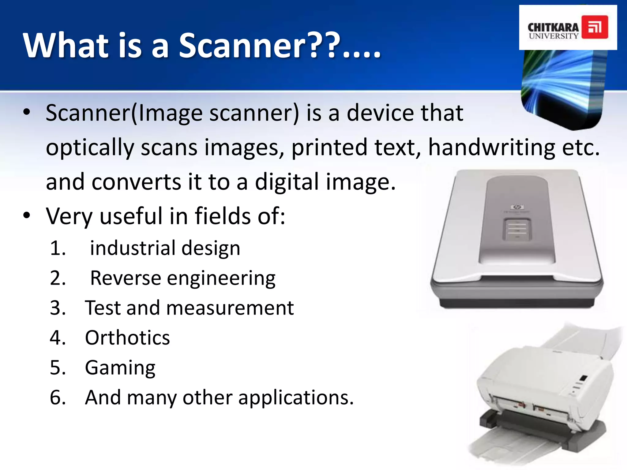 What is a Scanner??....
• Scanner(Image scanner) is a device that
  optically scans images, printed text, handwriting etc.
  and converts it to a digital image.
• Very useful in fields of:
  1.    industrial design
  2.    Reverse engineering
  3.   Test and measurement
  4.   Orthotics
  5.   Gaming
  6.   And many other applications.
 