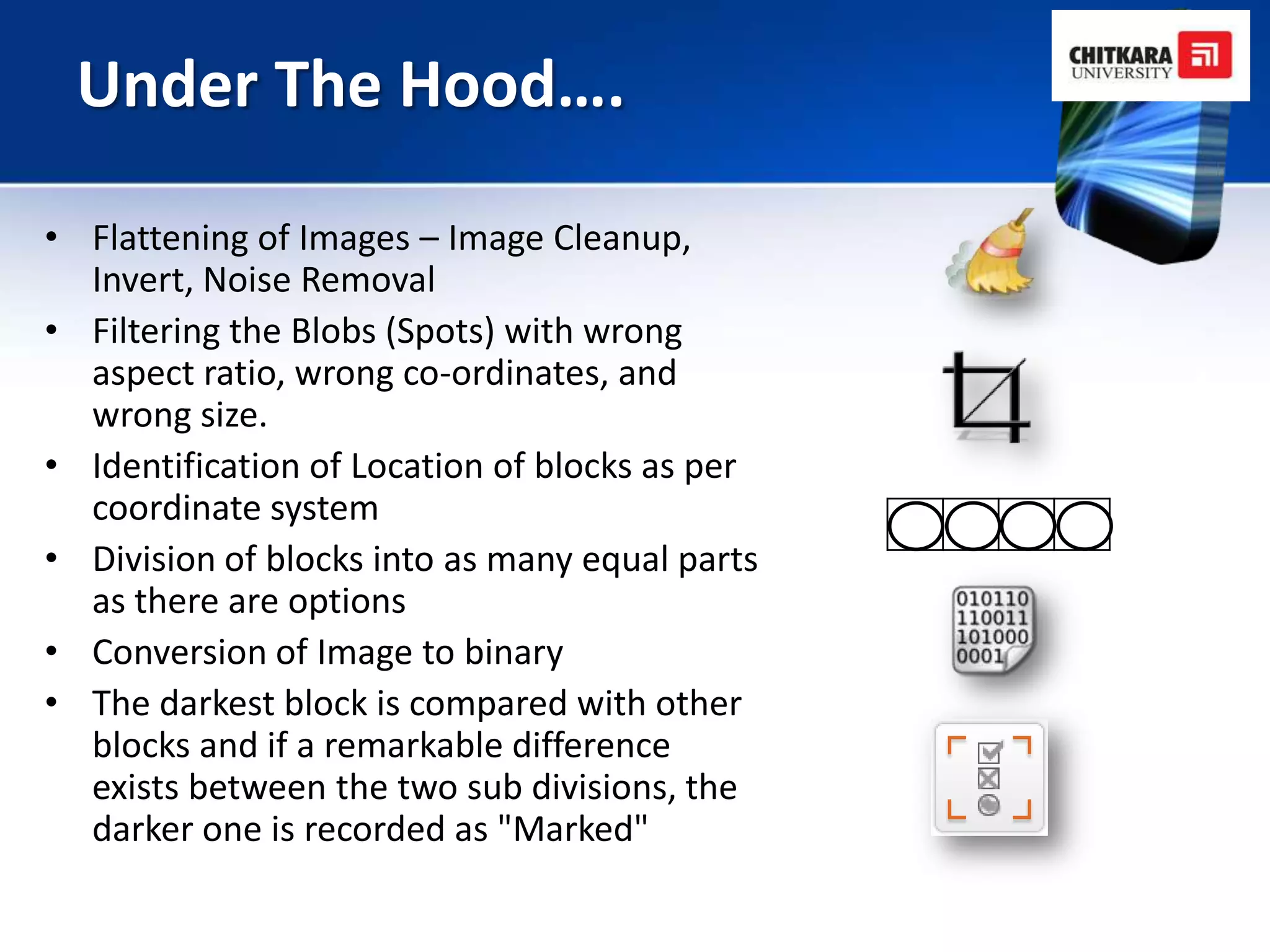 Under The Hood….

• Flattening of Images – Image Cleanup,
  Invert, Noise Removal
• Filtering the Blobs (Spots) with wrong
  aspect ratio, wrong co-ordinates, and
  wrong size.
• Identification of Location of blocks as per
  coordinate system
• Division of blocks into as many equal parts
  as there are options
• Conversion of Image to binary
• The darkest block is compared with other
  blocks and if a remarkable difference
  exists between the two sub divisions, the
  darker one is recorded as "Marked"
 