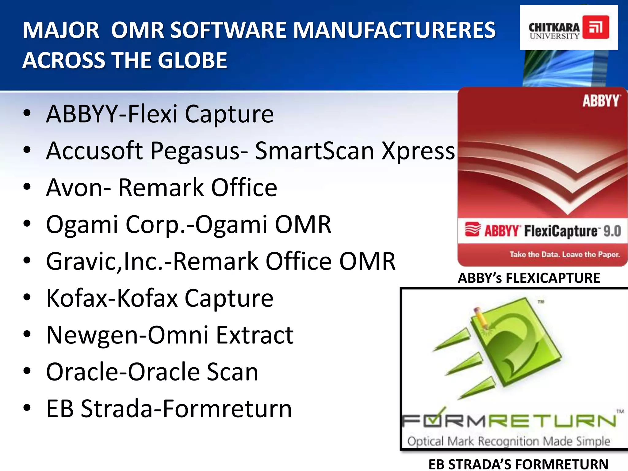 MAJOR OMR SOFTWARE MANUFACTURERES
ACROSS THE GLOBE

•   ABBYY-Flexi Capture
•   Accusoft Pegasus- SmartScan Xpress
•   Avon- Remark Office
•   Ogami Corp.-Ogami OMR
•   Gravic,Inc.-Remark Office OMR      ABBY’s FLEXICAPTURE
•   Kofax-Kofax Capture
•   Newgen-Omni Extract
•   Oracle-Oracle Scan
•   EB Strada-Formreturn
                                         EB STRADA’S FORMRETURN
 