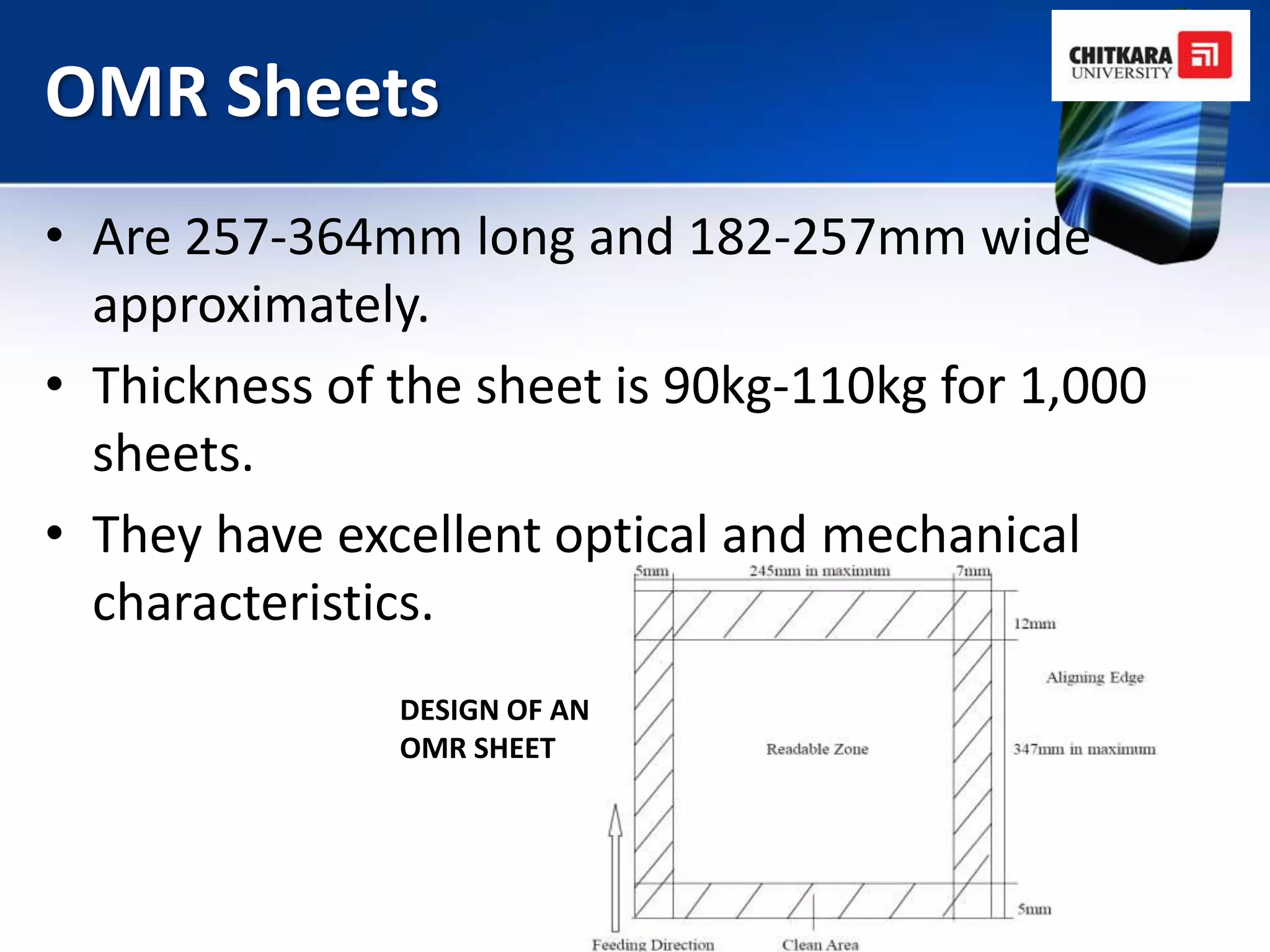 OMR Sheets
• Are 257-364mm long and 182-257mm wide
  approximately.
• Thickness of the sheet is 90kg-110kg for 1,000
  sheets.
• They have excellent optical and mechanical
  characteristics.
               DESIGN OF AN
               OMR SHEET
 