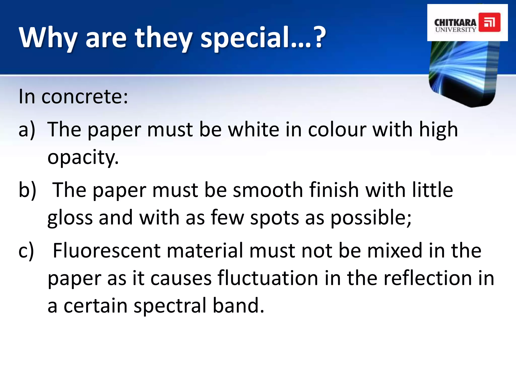 Why are they special…?
In concrete:
a) The paper must be white in colour with high
    opacity.
b) The paper must be smooth finish with little
    gloss and with as few spots as possible;
c) Fluorescent material must not be mixed in the
    paper as it causes fluctuation in the reflection in
    a certain spectral band.
 