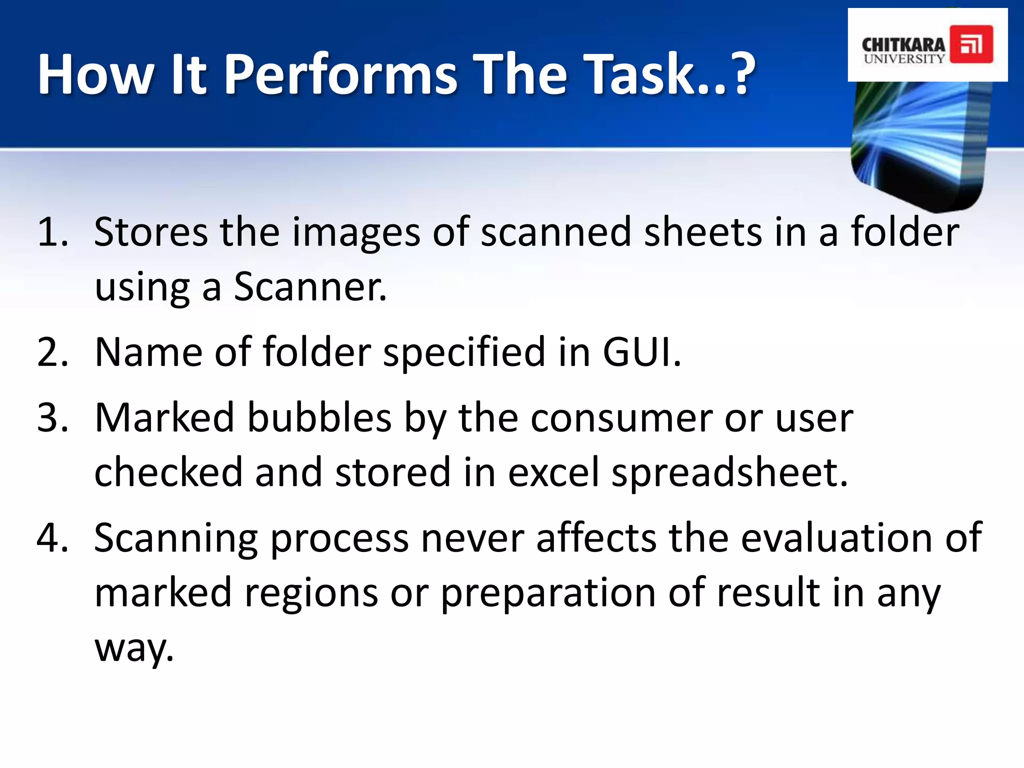 How It Performs The Task..?

1. Stores the images of scanned sheets in a folder
   using a Scanner.
2. Name of folder specified in GUI.
3. Marked bubbles by the consumer or user
   checked and stored in excel spreadsheet.
4. Scanning process never affects the evaluation of
   marked regions or preparation of result in any
   way.
 