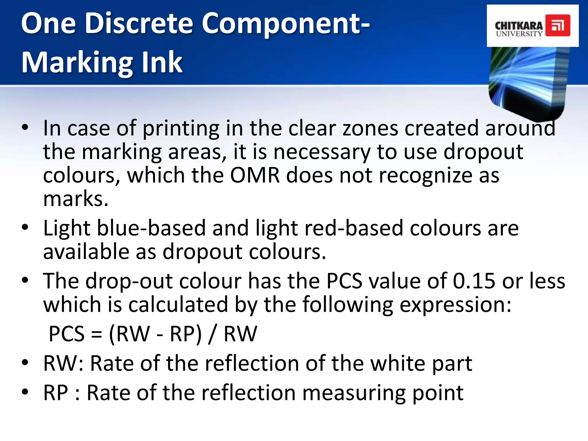 One Discrete Component-
Marking Ink
• In case of printing in the clear zones created around
  the marking areas, it is necessary to use dropout
  colours, which the OMR does not recognize as
  marks.
• Light blue-based and light red-based colours are
  available as dropout colours.
• The drop-out colour has the PCS value of 0.15 or less
  which is calculated by the following expression:
   PCS = (RW - RP) / RW
• RW: Rate of the reflection of the white part
• RP : Rate of the reflection measuring point
 
