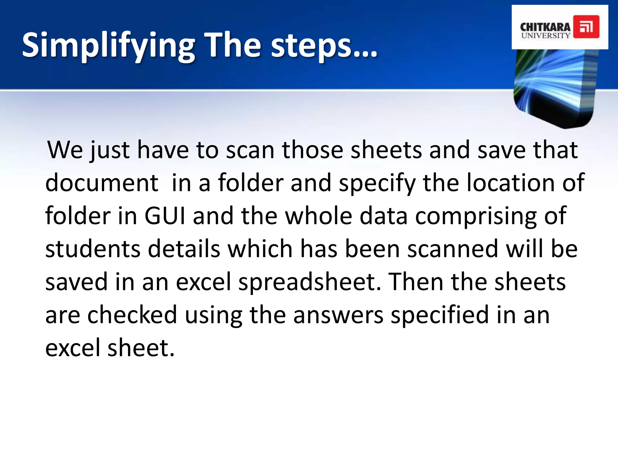 Simplifying The steps…

 We just have to scan those sheets and save that
 document in a folder and specify the location of
 folder in GUI and the whole data comprising of
 students details which has been scanned will be
 saved in an excel spreadsheet. Then the sheets
 are checked using the answers specified in an
 excel sheet.
 