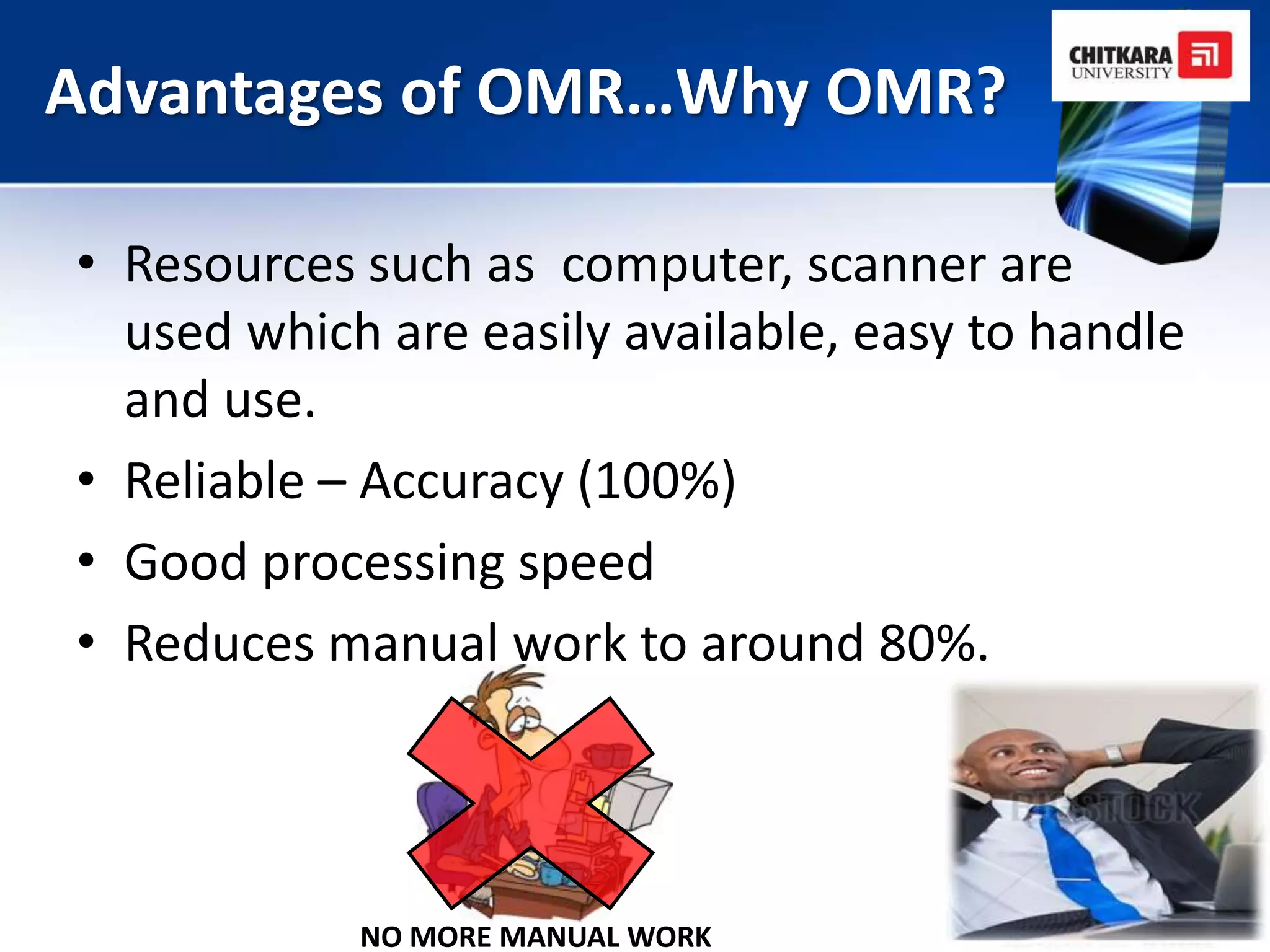 Advantages of OMR…Why OMR?

• Resources such as computer, scanner are
  used which are easily available, easy to handle
  and use.
• Reliable – Accuracy (100%)
• Good processing speed
• Reduces manual work to around 80%.




            NO MORE MANUAL WORK
 