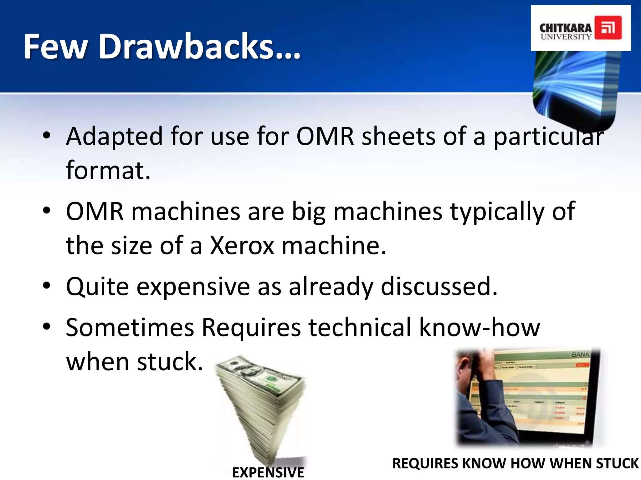 Few Drawbacks…

• Adapted for use for OMR sheets of a particular
  format.
• OMR machines are big machines typically of
  the size of a Xerox machine.
• Quite expensive as already discussed.
• Sometimes Requires technical know-how
  when stuck.


                             REQUIRES KNOW HOW WHEN STUCK
                EXPENSIVE
 