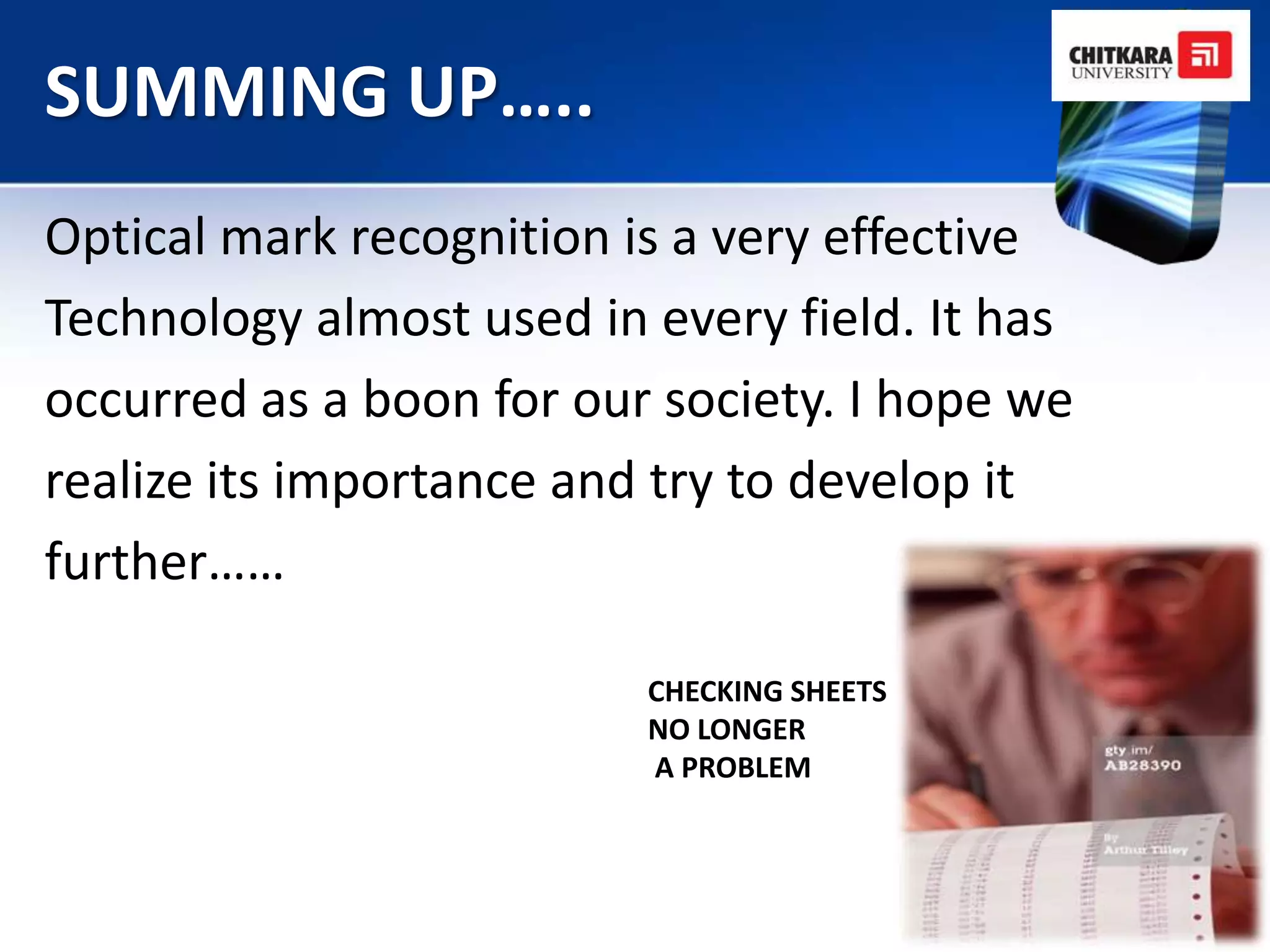 SUMMING UP…..
Optical mark recognition is a very effective
Technology almost used in every field. It has
occurred as a boon for our society. I hope we
realize its importance and try to develop it
further……

                          CHECKING SHEETS
                          NO LONGER
                          A PROBLEM
 