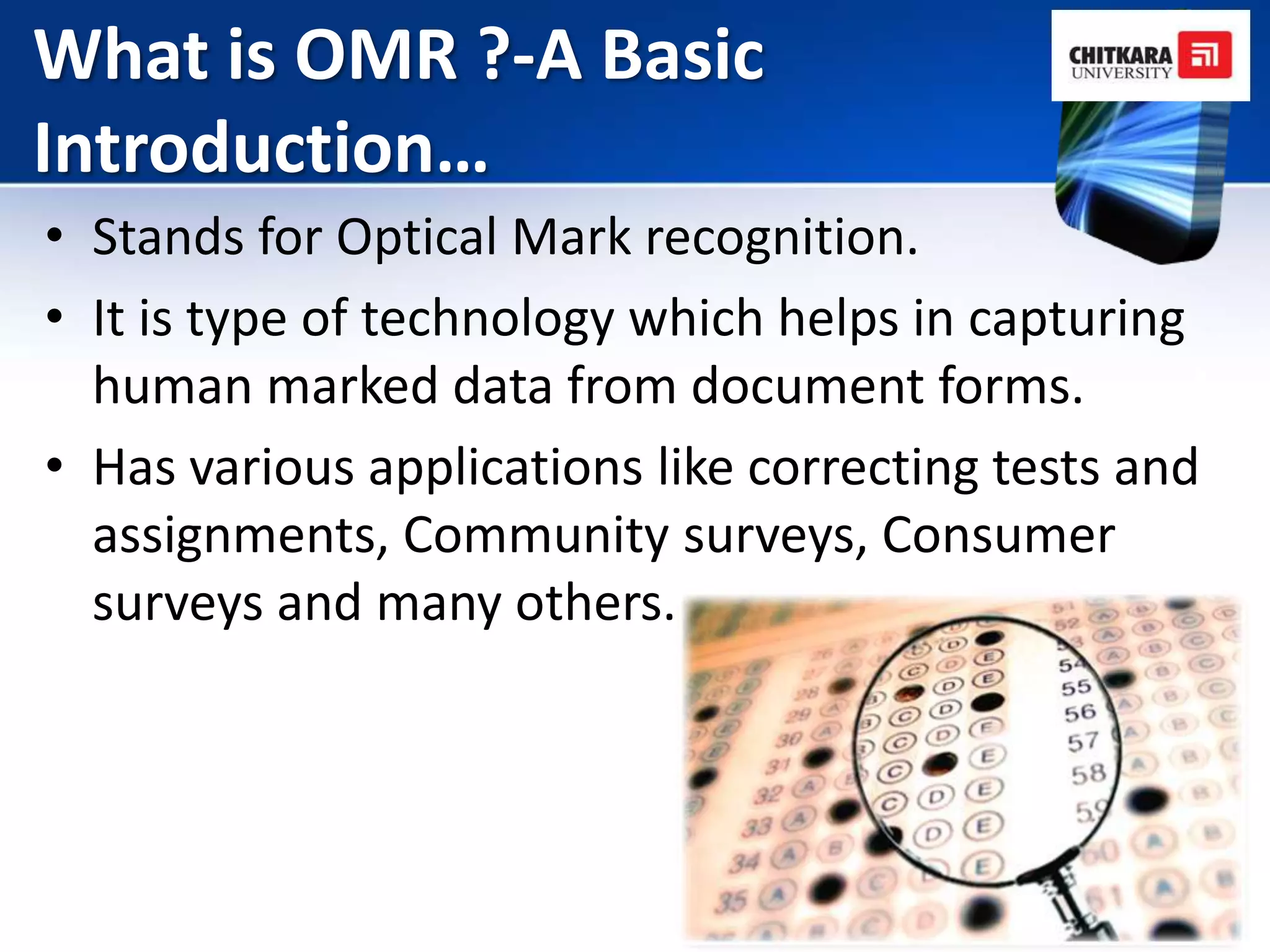 What is OMR ?-A Basic
Introduction…
• Stands for Optical Mark recognition.
• It is type of technology which helps in capturing
  human marked data from document forms.
• Has various applications like correcting tests and
  assignments, Community surveys, Consumer
  surveys and many others.
 