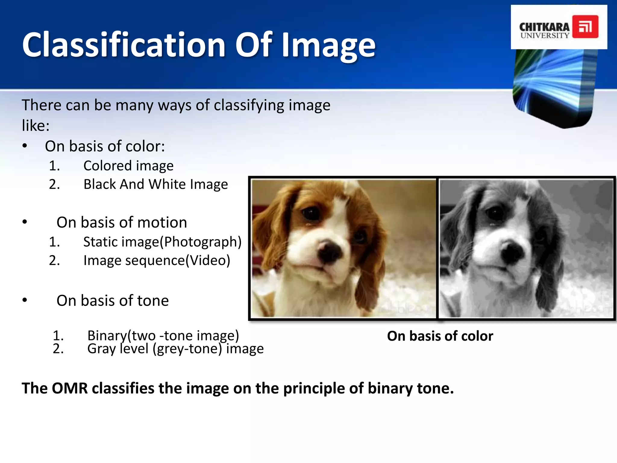 Classification Of Image
There can be many ways of classifying image
like:
• On basis of color:
    1.   Colored image
    2.   Black And White Image

•    On basis of motion
    1.   Static image(Photograph)
    2.   Image sequence(Video)

•    On basis of tone

    1.   Binary(two -tone image)                   On basis of color
    2.   Gray level (grey-tone) image

The OMR classifies the image on the principle of binary tone.
 