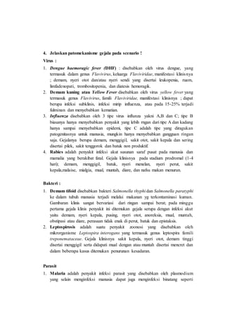 4. Jelaskan patomekanisme gejala pada scenario !
Virus :
1. Dengue haemoragic fever (DHF) : disebabkan oleh virus dengue, yang
termasuk dalam genus Flavivirus, keluarga Flaviviridae, manifestasi klinisnya
; demam, nyeri otot dan/atau nyeri sendi yang disertai leukopenia, ruam,
limfadenopati, trombositopenia, dan diatesis hemoragik.
2. Demam kuning atau Yellow Fever disebabkan oleh virus yellow fever yang
termasuk genus Flavivirus, famili Flaviviridae, manifestasi klinisnya ; dapat
berupa infeksi subklinis, infeksi mirip influenza, atau pada 15-25% terjadi
fulminan dan menyebabkan kematian.
3. Influenza disebabkan oleh 3 tipe virus influnza yakni A,B dan C; tipe B
biasanya hanya menyebabkan penyakit yang lebih rngan dari tipe A dan kadang
hanya sampai menyebabkan epidemi, tipe C adalah tipe yang diragukan
patogenitasnya untuk manusia, mungkin hanya menyebabkan gangguan ringan
saja. Gejalanya berupa demam, menggigil, sakit otot, sakit kepala dan sering
disertai pilek, sakit tenggorok dan batuk non produktif.
4. Rabies adalah penyakit infeksi akut susunan saraf pusat pada manusia dan
mamalia yang berakibat fatal. Gejala klinisnya pada stadium prodromal (1-4
hari); demam, menggigil, batuk, nyeri menelan, nyeri perut, sakit
kepala,malaise, mialgia, mual, muntah, diare, dan nafsu makan menurun.
Bakteri :
1. Demam tifoid disebabkan bakteri Salmonella thyphi dan Salmonella paratyphi
ke dalam tubuh manusia terjadi melalui makanan yg terkontaminasi kuman.
Gambaran klinis sangat bervariasi dari ringan sampai berat; pada minggu
pertama gejala klinis penyakit ini ditemukan gejala serupa dengan infeksi akut
yaitu demam, nyeri kepala, pusing, nyeri otot, anoreksia, mual, muntah,
obstipasi atau diare, perasaan tidak enak di perut, batuk dan epistaksis.
2. Leptospirosis adalah suatu penyakit zoonosi yang disebabkan oleh
mikrorganisme Leptospira interogans yang termasuk genus leptospira famili
treponemataceae. Gejala klinisnya sakit kepala, nyeri otot, demam tinggi
disertai menggigil serta didapati mual dengan atau muntah disertai mencret dan
dalam beberapa kasus ditemukan penurunan kesadaran.
Parasit
1. Malaria adalah penyakit infeksi parasit yang disebabkan oleh plasmodium
yang selain menginfeksi manusia dapat juga menginfeksi binatang seperti
 