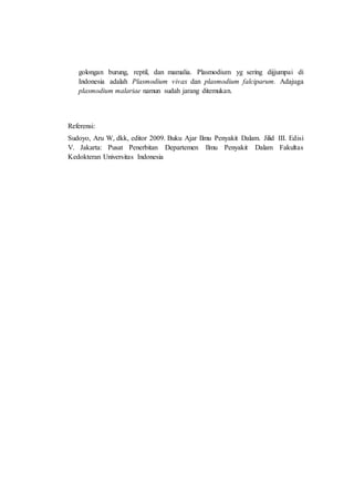 golongan burung, reptil, dan mamalia. Plasmodium yg sering dijjumpai di
Indonesia adalah Plasmodium vivax dan plasmodium falciparum. Adajuga
plasmodium malariae namun sudah jarang ditemukan.
Referensi:
Sudoyo, Aru W, dkk, editor 2009. Buku Ajar Ilmu Penyakit Dalam. Jilid III. Edisi
V. Jakarta: Pusat Penerbitan Departemen Ilmu Penyakit Dalam Fakultas
Kedokteran Universitas Indonesia
 