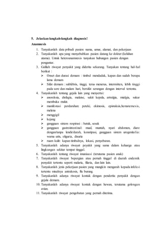 5. Jelaskan langkah-langkah diagnosis!
Anamnesis
1. Tanyakanlah data pribadi pasien: nama, umur, alamat, dan pekerjaan
2. Tanyakanlah apa yang menyebabkan pasien datang ke dokter (keluhan
utama). Untuk heteroanamnesis tanyakan hubungan pasien dengan
pengantar.
3. Galilah riwayat penyakit yang diderita sekarang. Tanyakan tentang hal-hal
berikut :
 Onset dan durasi demam : timbul mendadak, kapan dan sudah berapa
lama demam
 Sifat demam : subfebris, tinggi, terus menerus, intermitten, lebih tinggi
pada sore dan malam hari, bersifat serangan dengan interval tertentu.
4. Tanyakanlah tentang gejala lain yang menyertai:
 anoreksia, disfagia, malaise, sakit kepala, artralgia, mialgia, sukar
membuka mulut.
 manifestasi perdarahan: peteki, ekimosis, epistaksis,hematemesis,
melena
 menggigil
 kejang
 gangguan sistem respirasi : batuk, sesak
 gangguan gastrointestinal: mual, muntah, nyari abdomen, diare
dengan/tanpa lendir/darah, konstipasi, gangguan sistem urogenitalia:
warna urin, oliguria, disuria
 ruam kulit: kapan timbulnya, lokasi, penyebaran.
5. Tanyakanlah adanya riwayat peyakit yang sama dalam keluarga atau
lingkungan sekitar tempat tinggal.
6. Tanyakanlah tentang riwayat imunisasi (terutama pasien anak)
7. Tanyakanlah riwayat bepergian atau pernah tinggal di daerah endemik
penyakit tertentu seperti malaria, filaria, dan lain lain.
8. Tanyakanlah jenis pekerjaan pasien yang mungkin mengarah kepada infeksi
tertentu misalnya antrakosis, flu burung.
9. Tanyakanlah adanya riwayat kontak dengan penderita penyakit dengan
gejala demam.
10. Tanyakanlah adanya riwayat kontak dengan hewan, terutama golongan
avian.
11. Tanyakanlah riwayat pengobatan yang pernah diterima.
 