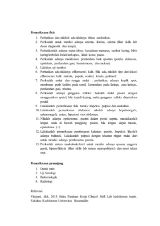 Pemeriksaan fisis
1. Perhatikan dan nilailah ada tidaknya rhisus sardonikus.
2. Periksalah untuk menilai adanya anemia, ikterus, edema (lihat skills lab
dasar diagnostik dan terapi).
3. Perhatikanlah adanya status tifosa: kesadaran menurun, rambut kering, bibir
kering/terbelah-belah/terkupas, lidah kotor, pucat.
4. Periksalah adanya manifestasi perdarahan baik spontan (peteki, ekimosis,
epistaksis, perdarahan gusi, hematemesis, dan melena).
5. Lakukan uji turniket
6. Perhatikan ada tidaknya effloresensi kulit. Bila ada, nilailah tipe dan lokasi
effloresensi kulit: makula, papula, vesikel, krusta, polimorf.
7. Periksalah mulut dan rongga mulut : perhatikan adanya koplik spot,
membrane putih kelabu pada tonsil, kemerahan pada farings, atau larings,
perdarahan gusi, trismus.
8. Periksalah adanya gangguan refleks: bukalah mulut pasien dengan
menggunakan spatel, bila terjadi kejang, maka gangguan refleks dinyatakan
positif.
9. Lakukanlah pemeriksaan fisik toraks: inspeksi, palpasi dan auskultasi
10. Lakukanlah pemeriksaan abdomen: nilailah adanya hepatomegali,
splenomegali, asites, hipertoni otot abdomen.
11. Nilailah adanya opistotonus: pasien dalam posisi supine, masukkanlah
lengan anda di bawah punggung pasien, bila lengan dapat masuk,
opistotonus (+).
12. Lakukanlah pemeriksaan pembesaran kelenjar: parotis. Inspeksi: lihatlah
adanya bullneck. Lakukanlah palpasi dengan tekanan ringan mulai dari
untuk menilai adanya pembesaran parotis.
13. Periksalah sistem muskuloskeletal untuk menilai adanya spasme anggota
gerak, hiperrefleksia (lihat skills lab sistem neuropsikiatri) dan nyeri tekan
otot.
Pemeriksaan penunjang
1. Darah rutin
2. Uji Serologi
3. Bakteriologik
4. Radiologi
Referensi:
Vitayani, dkk. 2015. Buku Panduan Kerja Clinical Skill Lab kedokteran tropis.
Fakultas Kedokteran Universitas Hasanuddin
 