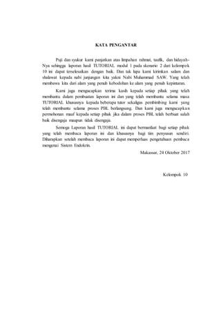 KATA PENGANTAR
Puji dan syukur kami panjatkan atas limpahan rahmat, taufik, dan hidayah-
Nya sehingga laporan hasil TUTORIAL modul 1 pada skenario 2 dari kelompok
10 ini dapat terselesaikan dengan baik. Dan tak lupa kami kirimkan salam dan
shalawat kepada nabi junjungan kita yakni Nabi Muhammad SAW. Yang telah
membawa kita dari alam yang penuh kebodohan ke alam yang penuh kepintaran.
Kami juga mengucapkan terima kasih kepada setiap pihak yang telah
membantu dalam pembuatan laporan ini dan yang telah membantu selama masa
TUTORIAL khususnya kepada beberapa tutor sekaligus pembimbing kami yang
telah membantu selama proses PBL berlangsung. Dan kami juga mengucapkan
permohonan maaf kepada setiap pihak jika dalam proses PBL telah berbuat salah
baik disengaja maupun tidak disengaja.
Semoga Laporan hasil TUTORIAL ini dapat bermanfaat bagi setiap pihak
yang telah membaca laporan ini dan khususnya bagi tim penyusun sendiri.
Diharapkan setelah membaca laporan ini dapat memperluas pengetahuan pembaca
mengenai Sistem Endokrin.
Makassar, 24 Oktober 2017
Kelompok 10
 