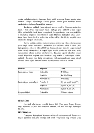 penting pada leptospirosis. Gangguan fungsi ginjal umumnya dengan spontan akan
membaik dengan membaiknya kondisi pasien. Namun pada beberapa pasien
membutuhkan tindakan hemodialisa temporer.
Pemberian antibiotik harus dimulai secepat mungkin, biasanya pemberian
dalam 4 hari setelah onset cukup efektif. Berbagai jenis antibiotik pilihan dapat
dilihat pada tabel 4. Untuk kasus lepirospirosis berat pemberian intra vena penicillin
G amoxicliin, ampisilin atau eritromisin dapat diberikan. Sedangkan untuk kasus-
kasus ringan dapat diberikan antibiotika oral tetrasiklin, doksisiklin, ampisilin atau
amoksisilin maupun sefalosforin.
Sampai saat ini penisilin masih merupakan antibiotika pilihan utama namun
perlu diingat bahwa anti-biotika bermanfaat jika leptospira masih di darah (fase
leptospiraemia).otika ini tidak efektif lagi. Pada pemberian penisilin, dapat muncul
reaksi Jarisch Herxherimer 4 sampai 6 jam setelah pemberian intra vena, yang
menunjukkan adanya aktivitas anti leptospira. Tindakan suportif diberikan sesuai
dengan keparahan penyakit dan komplikasi yang timbul. Keseimbangan cairan,
elektrolit dan asam basa diatur sebagaimana pada penanggulangan gagal ginjal
secara u Kalau terjadi azotemia/uremia berat sebaiknya dilakukan dialisis
Indikasi Regimen Dosis
Leptospirosis ringan Doksisiklin 2×100 mg
Ampisilin 4x 500-750 mg
Amoksisiklin 4×500 mg
Leptospirosis sedang/berat Penisilin G 1,5 juta unit/6 jam (IV)
Ampisilin 1 gram/ 6 jam (IV)
Amoksisilin 1 gram/ 6 jam (IV)
Kemoprofilaksis Doksisiklin 200 mg/ minggu
PROGNOSIS
Jika tidak ada ikterus, penyakit jarang fatal. Pada kasus dengan iktenus
angka kematian 5% pada umur di bawah 30 tahun, dan pada usia lanjut mencapai
30-40%.
PENCEGAHAN
Pencegahan leptospirosis khususnya di daerah tropis sangat sulit Banyaknya
hospes perantara dan jenis serotipe sulit untuk dihapuskan Bagi mereka yang
 