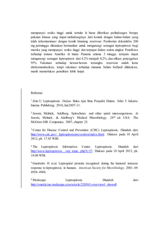 mempunyai resiko tinggi untuk tertular le harus diberikan perlindungan berupa
pakaian khusus yang dapat melindunginya dari kontak dengan bahan-bahan yang
telah terkontaminasi dengan kemih binatang reservoar. Pemberian doksisiklin 200
mg perminggu dikatakan bermanfaat untuk mengurangi serangan leptospirosis bagi
mereka yang mempunyai resiko tinggi dan terpapar dalam waktu singkat Penelitian
terhadap tentara Amerika di hutan Panama selama 3 minggu ternyata dapat
mengurangi serangan leptospirasis dari 4.2% menjadi 0,2%, dan efikasi pencegahan
95% Vaksinasi terhadap hewan-hewan tersangka reservoar sudah lama
direkomendasikan, tetapi vaksinasi terhadap manusia belum berhasil dilakukan,
masih memerlukan penelitian lebih lanjut.
Referensi
1.Zein U. Leptospirosis. Dalam Buku Ajar Ilmu Penyakit Dalam. Edisi 5. Jakarta:
Interna Publishing; 2010, hal.2807-11.
2.Jawetz, Melnick, Adelberg. Spirochetes and other spiral microorganisms. In
Jawetz, Melnick, & Adelberg’s Medical Microbiology. 24th ed. USA: The
McGraw-Hill Companies; 2007, chapter 25.
3.Center for Disease Control and Prevention (CDC). Leptospirosis. Diunduh dari
http://www.cdc.gov/ leptospirosis/prevention/index.html. Diakses pada 10 April
2012, pk. 17.45 WIB.
4.The Leptospirosis Information Center. Leptospirosis. Diunduh dari
http://www.leptospirosis. org/ topic. php?t=37. Diakses pada 10 April 2012, pk.
18.00 WIB.
5.Gueirreiro H et.al. Leptospiral proteins recognized during the humoral immune
response to leptospirosis in humans. American Society for Microbiology. 2001. 69:
4958–4968.
6.Medscape. Leptospirosis. Diunduh dari
http://emedicine.medscape.com/article/220563-overview# showall
 