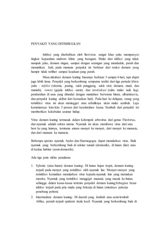 PENYAKIT YANG DITIMBULKAN
Infeksi yang disebabkan oleh flavivirus sangat khas yaitu mempunyai
tingkat keparahan sindrom klinis yang beragam. Mulai dari infeksi yang tidak
nampak jelas, demam ringan, sampai dengan serangan yang mendadak, parah dan
mematikan. Jadi, pada manusia penyakit ini berkisar dari reaksi demam yang
hampir tidak terlihat sampai keadaan yang parah.
Masa inkubasi demam kuning biasanya berkisar 3 sampai 6 hari, tapi dapat
juga lebih lama. Penyakit yang berkembang sempurna terdiri dari tiga periode klinis
yaitu : infeksi (viremia, pusing, sakit punggung, sakit otot, demam, mual, dan
muntah), remisi (gejala infeksi surut), dan intoksikasi (suhu mulai naik lagi,
pendarahan di usus yang ditandai dengan muntahan berwarna hitam, albuminuria,
dan penyakit kuning akibat dari kerusakan hati). Pada hari ke delapan, orang yang
terinfeksi virus ini akan meninggal atau sebaliknya akan mulai sembuh. Laju
kematiannya kira-kira 5 persen dari keseluruhan kasus. Sembuh dari penyakit ini
memberikan kekebalan seumur hidup.
Virus demam kuning termasuk dalam kelompok arbovirus dari genus Flavivirus,
dan nyamuk adalah vektor utama. Nyamuk ini akan membawa virus dari satu
host ke yang lainnya, terutama antara monyet ke monyet, dari monyet ke manusia,
dan dari manusia ke manusia.
Beberapa spesies nyamuk Aedes dan Haemogogus dapat menularkan virus. Baik
nyamuk yang berkembang biak di sekitar rumah (domestik), di hutan (liar) atau
di kedua habitat (semi-domestik).
Ada tiga jenis siklus penularan.
1. Sylvatic (atau hutan) demam kuning: Di hutan hujan tropis, demam kuning
terjadi pada monyet yang terinfeksi oleh nyamuk liar. Monyet-monyet yang
terinfeksi kemudian menularkan virus kepada nyamuk lain yang memakan
mereka. Nyamuk yang terinfeksi menggigit manusia yang masuk ke hutan,
sehingga dalam kasus-kasus tertentu penyakit demam kuning,Sebagian besar
infeksi terjadi pada pria muda yang bekerja di hutan (misalnya pekerja
penebang pohon).
2. Intermediate demam kuning: Di daerah yang lembab atau semi-lembab
Afrika, pernah terjadi epidemi skala kecil. Nyamuk yang berkembang biak di
 