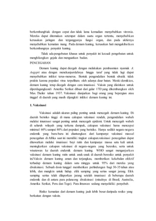 berkembangbiak dengan cepat dan tidak lama kemudian menyebabkan viremia.
Mereka dapat ditemukan setempat dalam suatu organ tertentu, menyebabkan
kerusakan jaringan dan terganggunya fungsi organ, dan pada akhirnya
menyebabkan kematian inang. Pada demam kuning, kerusakan hati mengakibatkan
berkembangnya penyakit kuning.
Tidak ada pengobatan khusus untuk penyakit ini kecuali pengobatan untuk
menghilangkan gejala dan menguatkan badan.
PENCEGAHAN
Demam kuning dapat dicegah dengan melakukan pembasmian nyamuk A.
Aegypti atau dengan menekanjumlahnya hingga taraf yang tidak lagi dapat
menyebabkan infeksi terus-menerus. Bentuk pengendalian bentuk silvatik tidak
praktis karena populasi virus terpelihara oleh adanya daur hutan. Meski demikian,
demam kuning tetap dicegah dengan cara imunisasi. Vaksin yang diizinkan untuk
diperdagangkandi Amerika Serikat dibuat dari galur 17D yang dikembangkan oleh
Max Theiler tahun 1937. Vaksinasi dianjurkan bagi orang yang bepergian atau
tinggal di daerah yang masih dijangkiti infeksi demam kuning ini.
1. Vaksinasi
Vaksinasi adalah ukuran paling penting untuk mencegah demam kuning. Di
daerah berisiko tinggi di mana cakupan vaksinasi rendah, pengendalian wabah
melalui imunisasi sangat penting untuk mencegah epidemi. Untuk mencegah wabah
di seluruh wilayah yang terkena dampak, cakupan vaksinasi harus mencapai
minimal 60% sampai 80% dari populasi yang berisiko. Hanya sedikit negara-negara
endemik yang baru-baru ini diuntungkan dari kampanye vaksinasi massal
pencegahan di Afrika saat ini memiliki tingkat cakupan.vaksinasi pencegahan dapat
ditawarkan melalui imunisasi bayi rutin dan kampanye massa satu kali untuk
meningkatkan cakupan vaksinasi di negara-negara yang beresiko, serta untuk
wisatawan ke daerah endemik demam kuning. WHO sangat menganjurkan
vaksinasi demam kuning rutin untuk anak-anak di daerah beresiko untuk penyakit
ini.Vaksin demam kuning aman dan terjangkau, memberikan kekebalan efektif
terhadap demam kuning dalam satu minggu untuk 95% dari mereka yang
divaksinasi. Sebuah dosis tunggal memberikan perlindungan bagi 30-35 tahun atau
lebih, dan mungkin untuk hidup. efek samping yang serius sangat jarang. Efek
samping serius telah dilaporkan jarang setelah imunisasi di beberapa daerah
endemik dan di antara para pelancong divaksinasi (misalnya di Brasil, Australia,
Amerika Serikat, Peru dan Togo). Para ilmuwan sedang menyelidiki penyebab.
Risiko kematian dari demam kuning jauh lebih besar daripada resiko yang
berkaitan dengan vaksin.
 