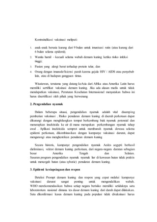 Kontraindikasi vaksinasi meliputi:
1. anak-anak berusia kurang dari 9 bulan untuk imunisasi rutin (atau kurang dari
6 bulan selama epidemi);
2. Wanita hamil – kecuali selama wabah demam kuning ketika risiko infeksi
tinggi;
3. Pasien yang alergi berat terhadap protein telur, dan
4. Orang dengan imunodefisiensi parah karena gejala HIV / AIDS atau penyebab
lain, atau di hadapan gangguan timus.
Wisatawan, terutama yang datang keAsia dari Afrika atau Amerika Latin harus
memiliki sertifikat vaksinasi demam kuning. Jika ada alasan medis untuk tidak
mendapatkan vaksinasi, Peraturan Kesehatan Internasional menyatakan bahwa ini
harus disertifikasi oleh pihak yang berwenang
2. Pengendalian nyamuk
Dalam beberapa situasi, pengendalian nyamuk adalah vital disamping
pemberian vaksinasi . Risiko penularan demam kuning di daerah perkotaan dapat
dikurangi dengan menghilangkan tempat berkembang biak nyamuk potensial dan
menerapkan insektisida ke air di mana merupakan perkembangan nyamuk tahap
awal . Aplikasi insektisida semprot untuk membunuh nyamuk dewasa selama
epidemi perkotaan, dikombinasikan dengan kampanye vaksinasi darurat, dapat
mengurangi atau menghentikan penularan demam kuning
Secara historis, kampanye pengendalian nyamuk Aedes aegypti berhasil
dieliminasi, vektor demam kuning perkotaan, dari negara-negara daratan sebagian
besar Amerika Tengah dan Selatan.
Sasaran program pengendalian nyamuk nyamuk liar di kawasan hutan tidak praktis
untuk mencegah hutan (atau sylvatic) penularan demam kuning.
3. Epidemi kesiapsiagaan dan respon
Deteksi Prompt demam kuning dan respon yang cepat melalui kampanye
vaksinasi darurat sangat penting untuk mengendalikan wabah.
WHO merekomendasikan bahwa setiap negara berisiko memiliki setidaknya satu
laboratorium nasional dimana tes dasar demam kuning dari darah dapat dilakukan.
Satu dikonfirmasi kasus demam kuning pada populasi tidak divaksinasi harus
 